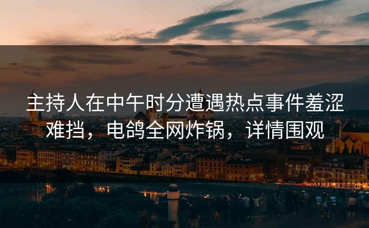 主持人在中午时分遭遇热点事件羞涩难挡，电鸽全网炸锅，详情围观