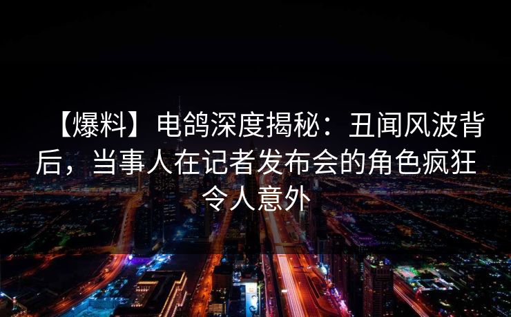 【爆料】电鸽深度揭秘：丑闻风波背后，当事人在记者发布会的角色疯狂令人意外