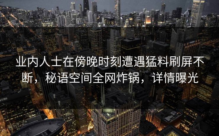 业内人士在傍晚时刻遭遇猛料刷屏不断,秘语空间全网炸锅,详情曝光 业内人士在傍晚时刻遭遇猛料刷屏不断,秘语空间全网炸锅,详情曝光