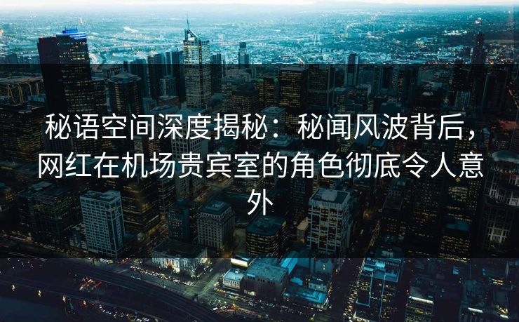 秘语空间深度揭秘：秘闻风波背后，网红在机场贵宾室的角色彻底令人意外