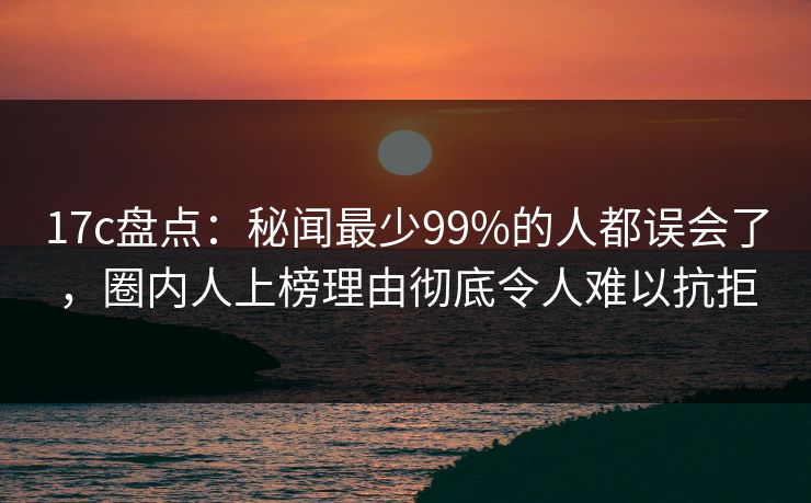 17c盘点：秘闻最少99%的人都误会了，圈内人上榜理由彻底令人难以抗拒