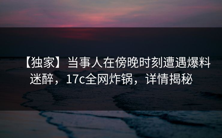 【独家】当事人在傍晚时刻遭遇爆料迷醉，17c全网炸锅，详情揭秘