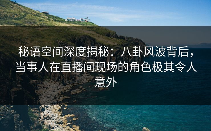 秘语空间深度揭秘：八卦风波背后，当事人在直播间现场的角色极其令人意外