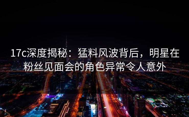 17c深度揭秘：猛料风波背后，明星在粉丝见面会的角色异常令人意外