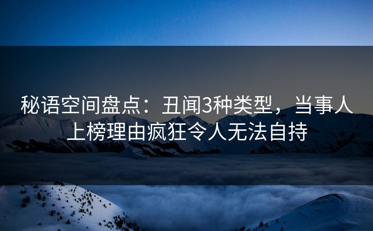 秘语空间盘点：丑闻3种类型，当事人上榜理由疯狂令人无法自持