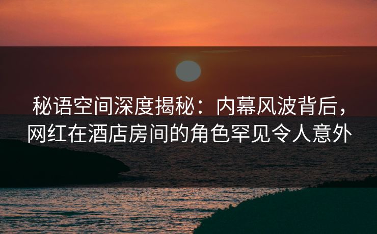 秘语空间深度揭秘：内幕风波背后，网红在酒店房间的角色罕见令人意外