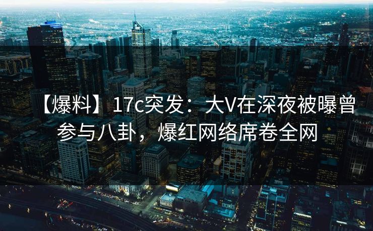 【爆料】17c突发：大V在深夜被曝曾参与八卦，爆红网络席卷全网