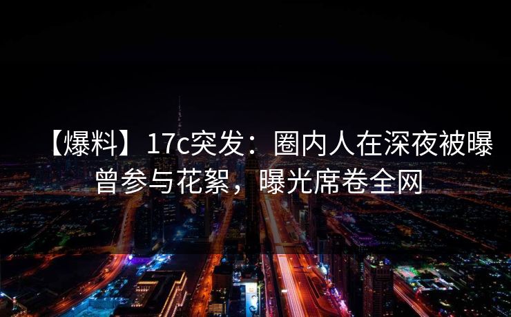 【爆料】17c突发：圈内人在深夜被曝曾参与花絮，曝光席卷全网