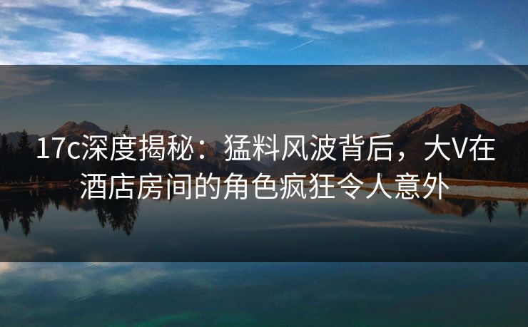 17c深度揭秘：猛料风波背后，大V在酒店房间的角色疯狂令人意外