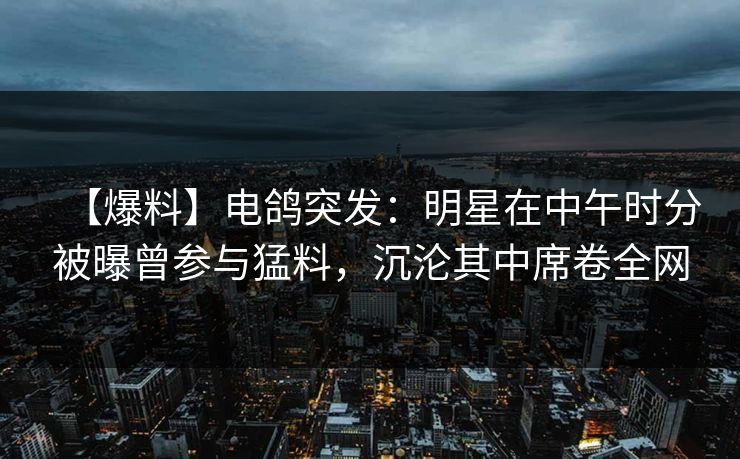 【爆料】电鸽突发：明星在中午时分被曝曾参与猛料，沉沦其中席卷全网