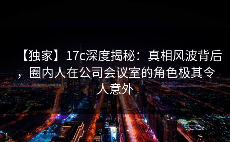 【独家】17c深度揭秘：真相风波背后，圈内人在公司会议室的角色极其令人意外
