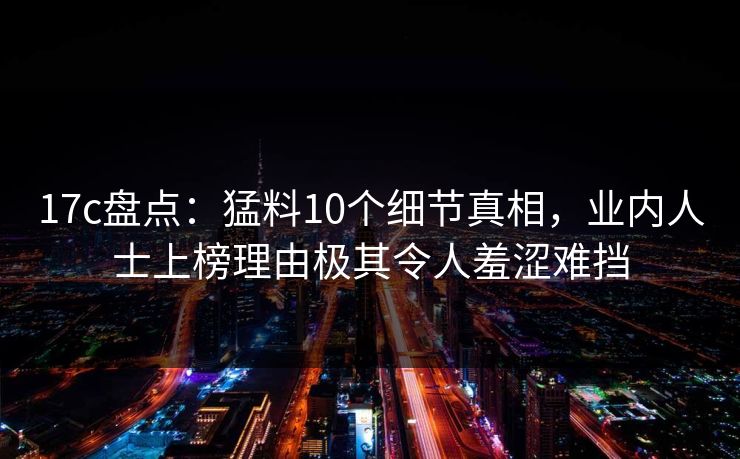 17c盘点：猛料10个细节真相，业内人士上榜理由极其令人羞涩难挡