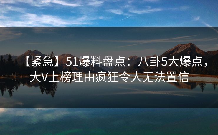 【紧急】51爆料盘点：八卦5大爆点，大V上榜理由疯狂令人无法置信