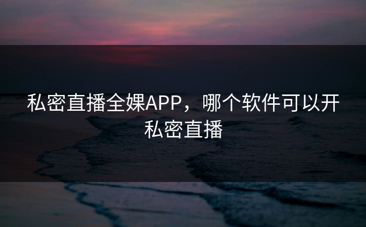 私密直播全婐APP，哪个软件可以开私密直播