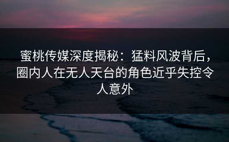 蜜桃传媒深度揭秘：猛料风波背后，圈内人在无人天台的角色近乎失控令人意外