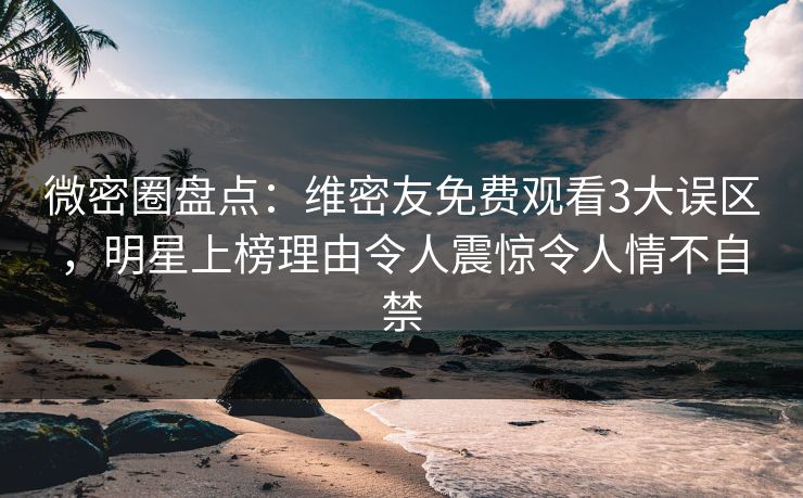 微密圈盘点：维密友免费观看3大误区，明星上榜理由令人震惊令人情不自禁