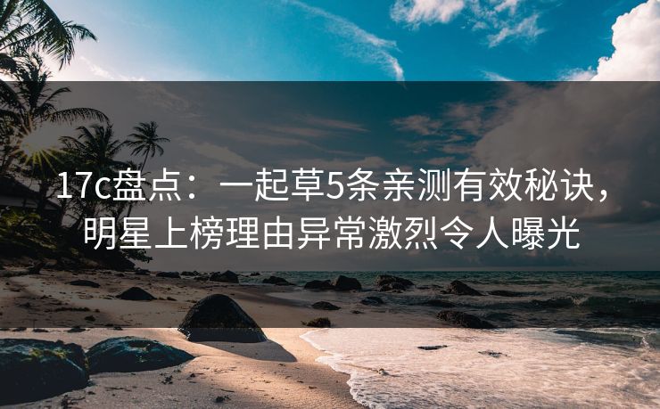 17c盘点：一起草5条亲测有效秘诀，明星上榜理由异常激烈令人曝光