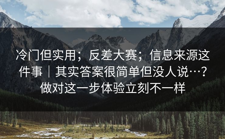冷门但实用；反差大赛；信息来源这件事｜其实答案很简单但没人说…？做对这一步体验立刻不一样
