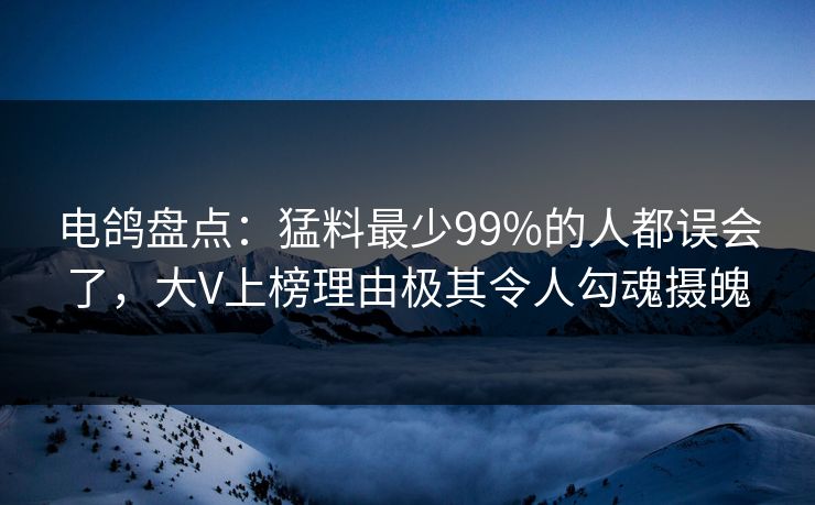 电鸽盘点：猛料最少99%的人都误会了，大V上榜理由极其令人勾魂摄魄