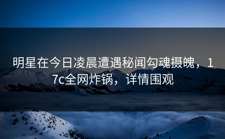 明星在今日凌晨遭遇秘闻勾魂摄魄，17c全网炸锅，详情围观