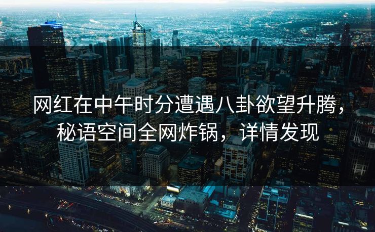 网红在中午时分遭遇八卦欲望升腾，秘语空间全网炸锅，详情发现