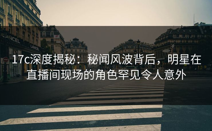 17c深度揭秘:秘闻风波背后,明星在直播间现场的角色罕见令人意外 17c深度揭秘:秘闻风波背后,明星在直播间现场的角色罕见令人意外