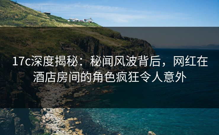 17c深度揭秘：秘闻风波背后，网红在酒店房间的角色疯狂令人意外