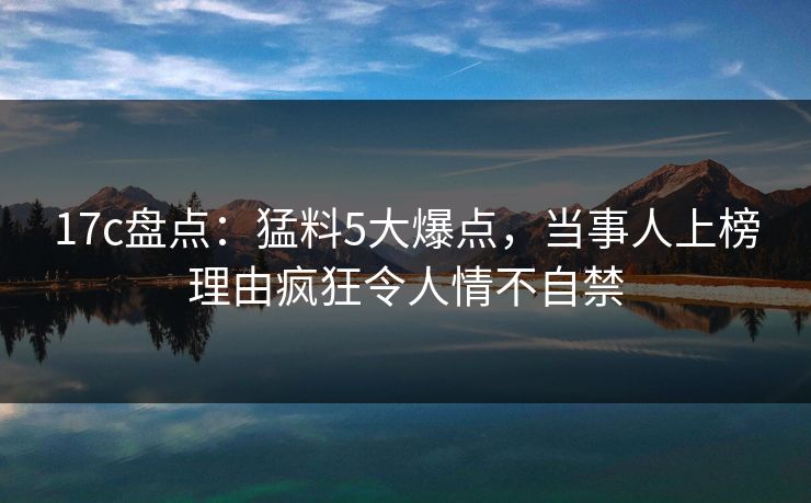 17c盘点：猛料5大爆点，当事人上榜理由疯狂令人情不自禁