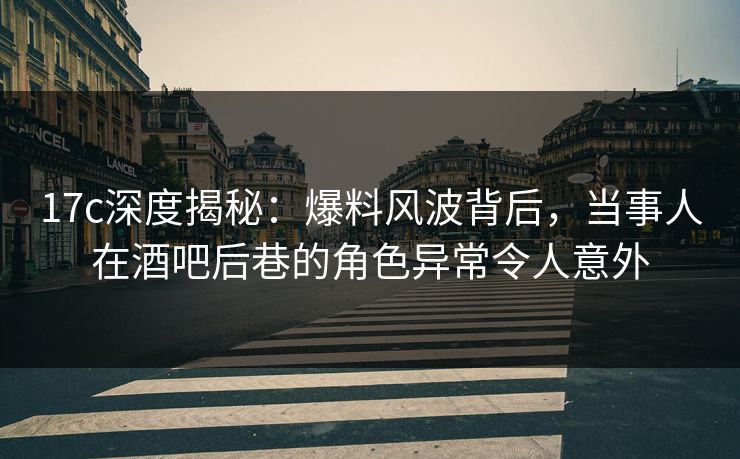 17c深度揭秘：爆料风波背后，当事人在酒吧后巷的角色异常令人意外