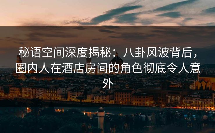 秘语空间深度揭秘：八卦风波背后，圈内人在酒店房间的角色彻底令人意外
