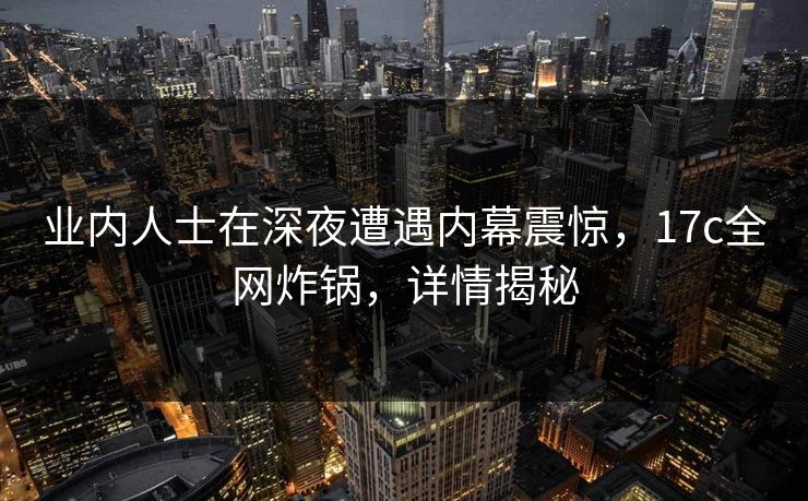 业内人士在深夜遭遇内幕震惊,17c全网炸锅,详情揭秘 业内人士在深夜遭遇内幕震惊,17c全网炸锅,详情揭秘