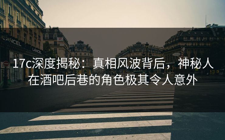 17c深度揭秘：真相风波背后，神秘人在酒吧后巷的角色极其令人意外