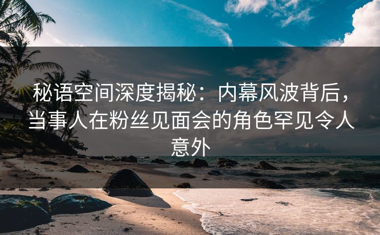 秘语空间深度揭秘:内幕风波背后,当事人在粉丝见面会的角色罕见令人意外 秘语空间深度揭秘:内幕风波背后,当事人在粉丝见面会的角色罕见令人意外