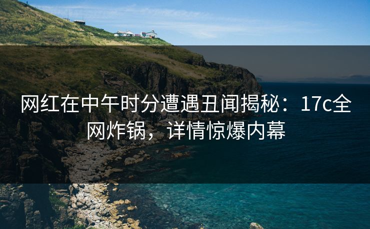 网红在中午时分遭遇丑闻揭秘：17c全网炸锅，详情惊爆内幕