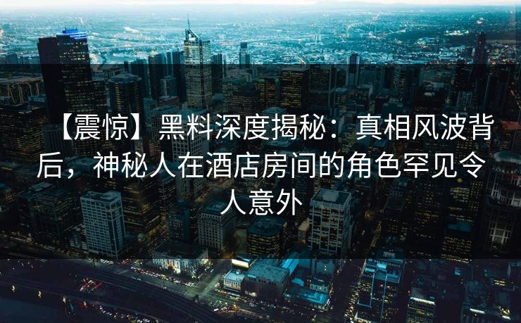 【震惊】黑料深度揭秘：真相风波背后，神秘人在酒店房间的角色罕见令人意外